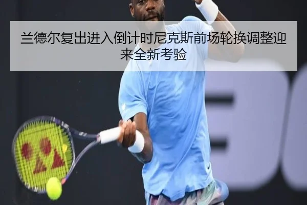 兰德尔复出进入倒计时尼克斯前场轮换调整迎来全新考验