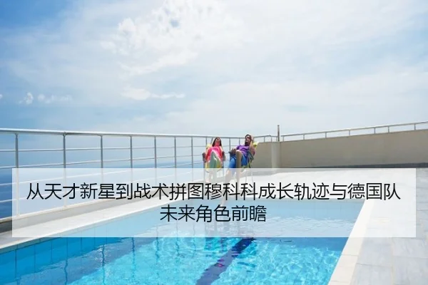 从天才新星到战术拼图穆科科成长轨迹与德国队未来角色前瞻