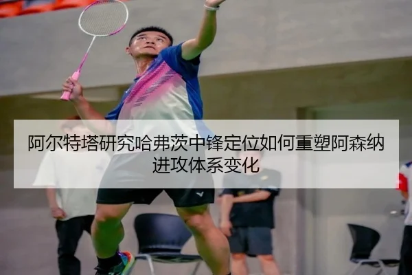 阿尔特塔研究哈弗茨中锋定位如何重塑阿森纳进攻体系变化
