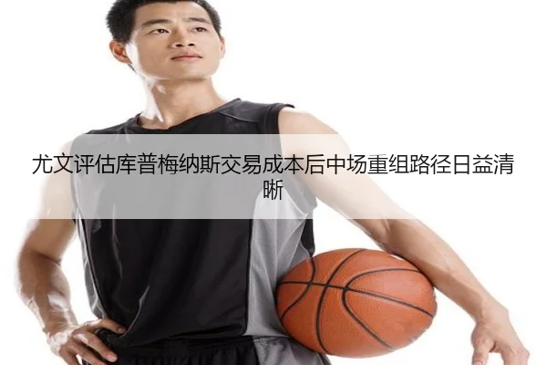 尤文评估库普梅纳斯交易成本后中场重组路径日益清晰