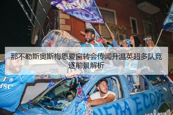 那不勒斯奥斯梅恩夏窗转会传闻升温英超多队竞逐前景解析
