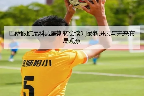 巴萨跟踪尼科威廉斯转会谈判最新进展与未来布局观察