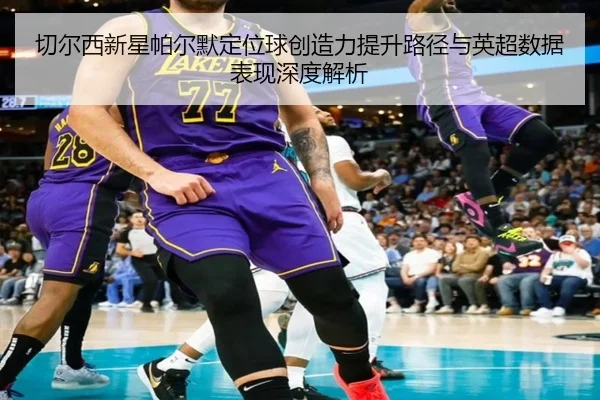 切尔西新星帕尔默定位球创造力提升路径与英超数据表现深度解析