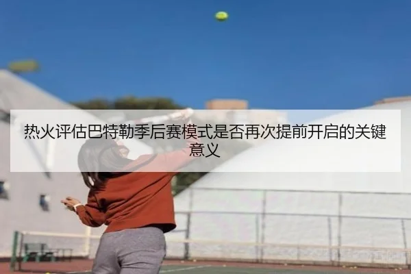热火评估巴特勒季后赛模式是否再次提前开启的关键意义