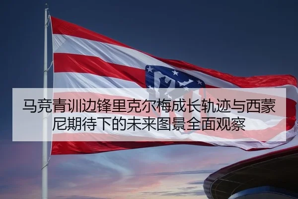 马竞青训边锋里克尔梅成长轨迹与西蒙尼期待下的未来图景全面观察 - aoko