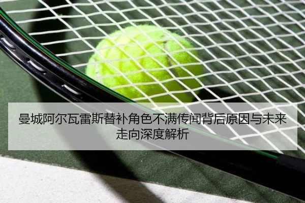 曼城阿尔瓦雷斯替补角色不满传闻背后原因与未来走向深度解析