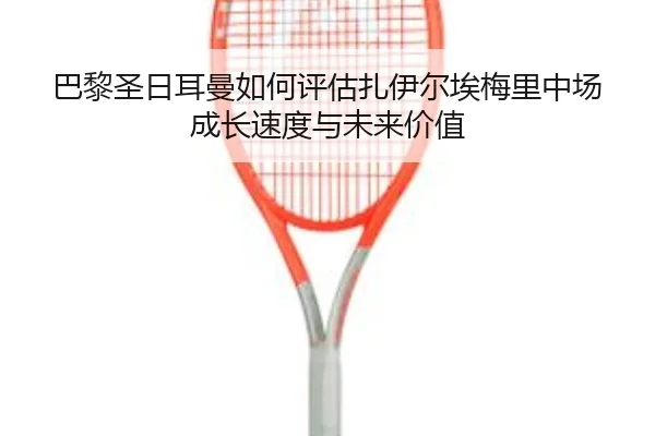 巴黎圣日耳曼如何评估扎伊尔埃梅里中场成长速度与未来价值