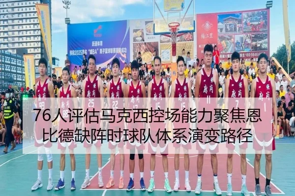 76人评估马克西控场能力聚焦恩比德缺阵时球队体系演变路径 - aoko