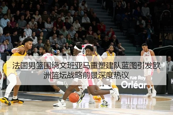 法国男篮围绕文班亚马重塑建队蓝图引发欧洲篮坛战略前景深度热议