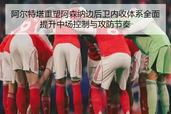 阿尔特塔重塑阿森纳边后卫内收体系全面提升中场控制与攻防节奏