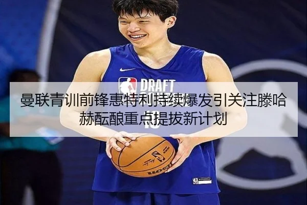 曼联青训前锋惠特利持续爆发引关注滕哈赫酝酿重点提拔新计划