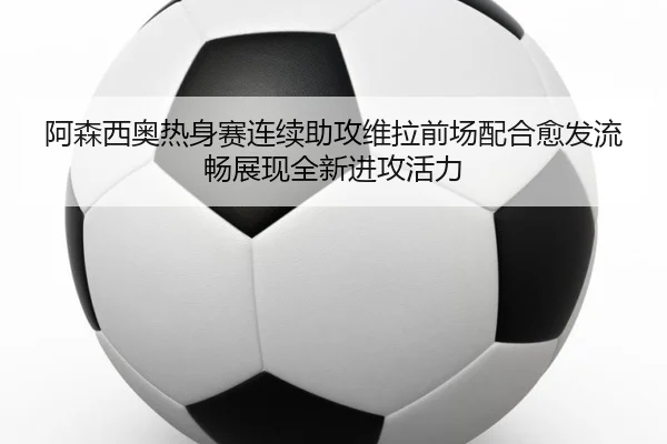 阿森西奥热身赛连续助攻维拉前场配合愈发流畅展现全新进攻活力